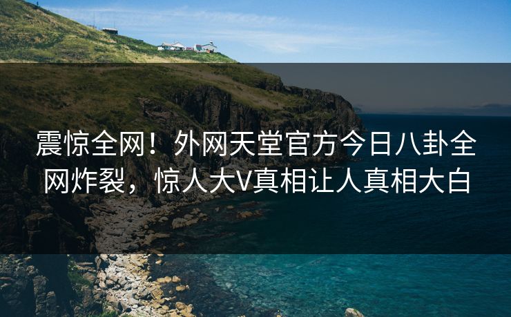 震惊全网！外网天堂官方今日八卦全网炸裂，惊人大V真相让人真相大白