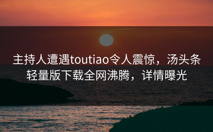 主持人遭遇toutiao令人震惊，汤头条轻量版下载全网沸腾，详情曝光