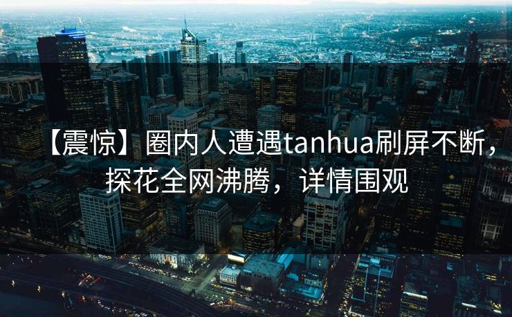 【震惊】圈内人遭遇tanhua刷屏不断，探花全网沸腾，详情围观