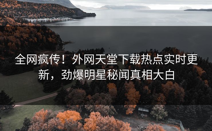 全网疯传！外网天堂下载热点实时更新，劲爆明星秘闻真相大白