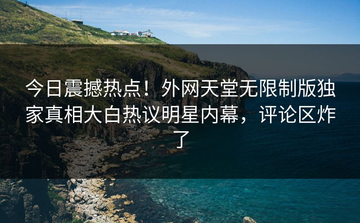 今日震撼热点！外网天堂无限制版独家真相大白热议明星内幕，评论区炸了