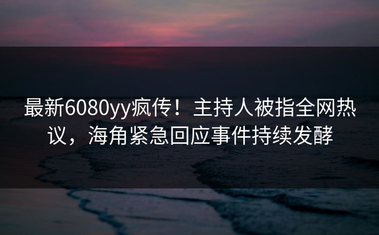 最新6080yy疯传！主持人被指全网热议，海角紧急回应事件持续发酵
