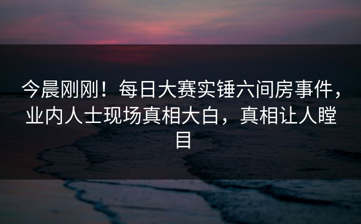 今晨刚刚！每日大赛实锤六间房事件，业内人士现场真相大白，真相让人瞠目