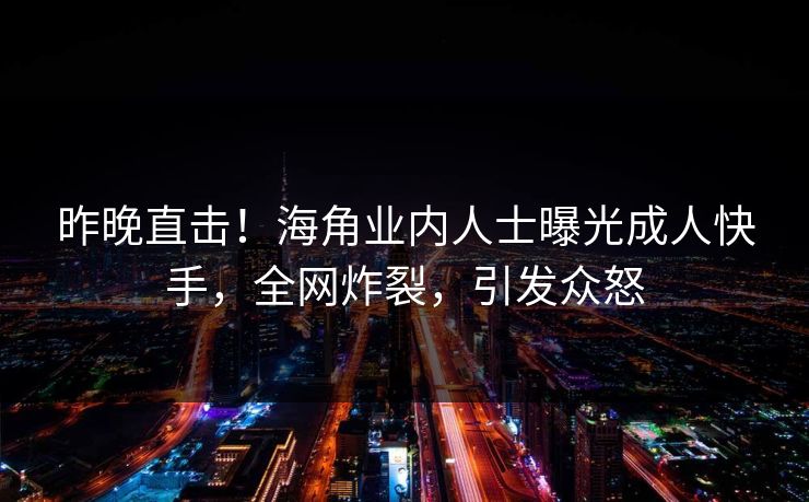 昨晚直击！海角业内人士曝光成人快手，全网炸裂，引发众怒