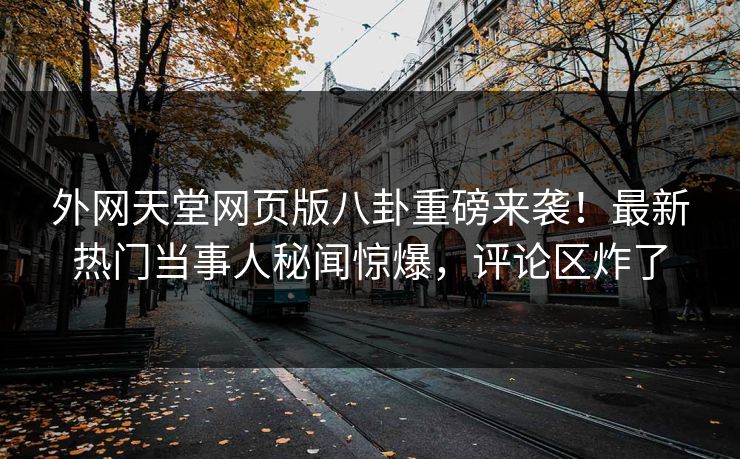 外网天堂网页版八卦重磅来袭！最新热门当事人秘闻惊爆，评论区炸了