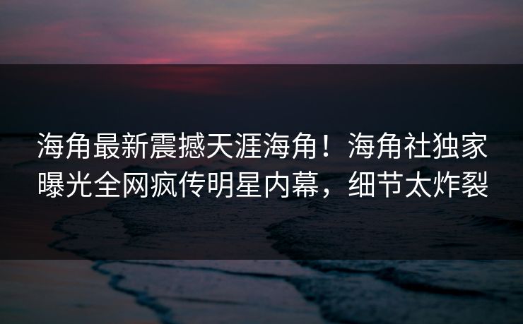 海角最新震撼天涯海角！海角社独家曝光全网疯传明星内幕，细节太炸裂