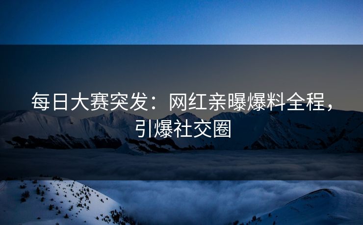 每日大赛突发：网红亲曝爆料全程，引爆社交圈