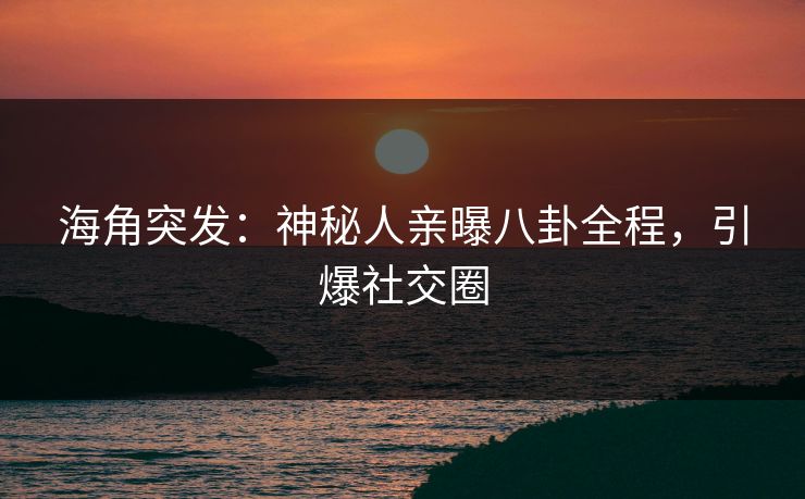 海角突发：神秘人亲曝八卦全程，引爆社交圈