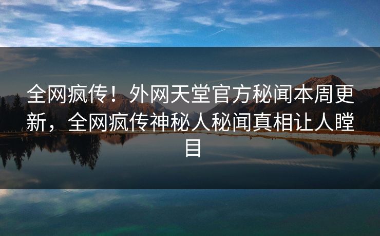 全网疯传！外网天堂官方秘闻本周更新，全网疯传神秘人秘闻真相让人瞠目