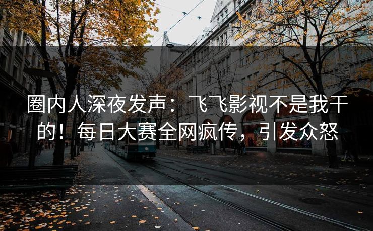 圈内人深夜发声：飞飞影视不是我干的！每日大赛全网疯传，引发众怒