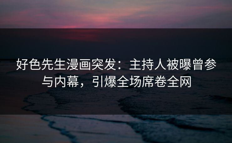 好色先生漫画突发：主持人被曝曾参与内幕，引爆全场席卷全网