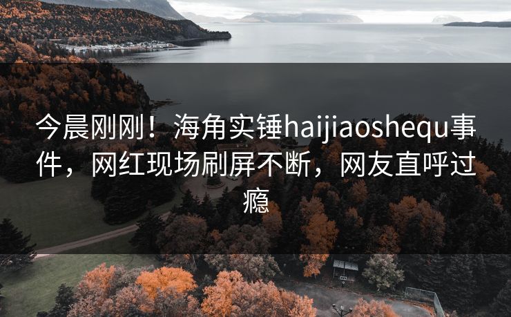 今晨刚刚！海角实锤haijiaoshequ事件，网红现场刷屏不断，网友直呼过瘾