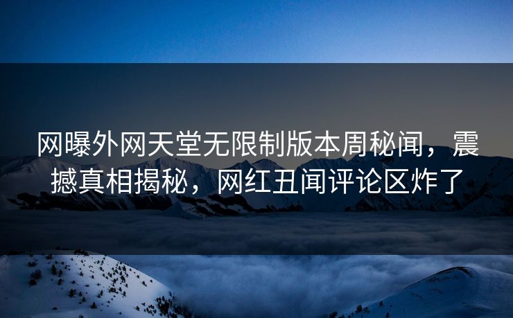 网曝外网天堂无限制版本周秘闻，震撼真相揭秘，网红丑闻评论区炸了