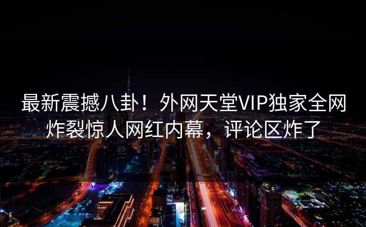 最新震撼八卦！外网天堂VIP独家全网炸裂惊人网红内幕，评论区炸了