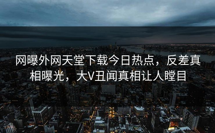 网曝外网天堂下载今日热点，反差真相曝光，大V丑闻真相让人瞠目