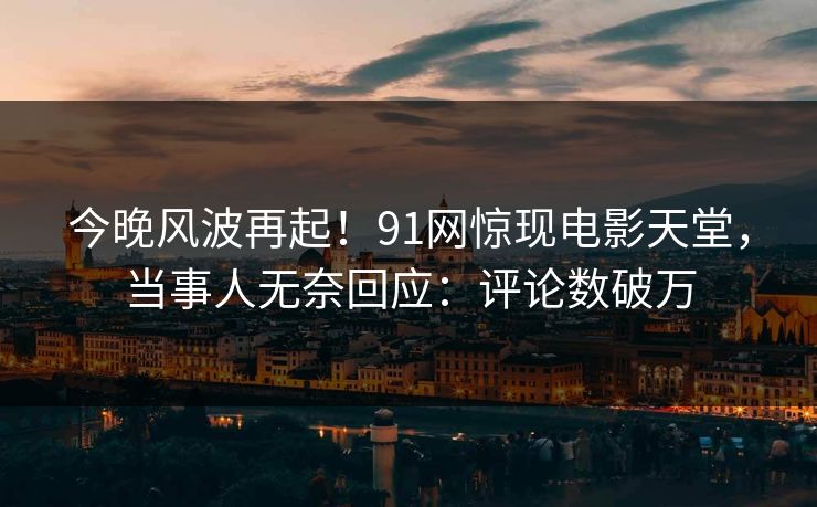 今晚风波再起！91网惊现电影天堂，当事人无奈回应：评论数破万