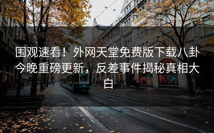 围观速看！外网天堂免费版下载八卦今晚重磅更新，反差事件揭秘真相大白