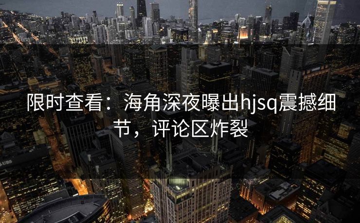 限时查看：海角深夜曝出hjsq震撼细节，评论区炸裂