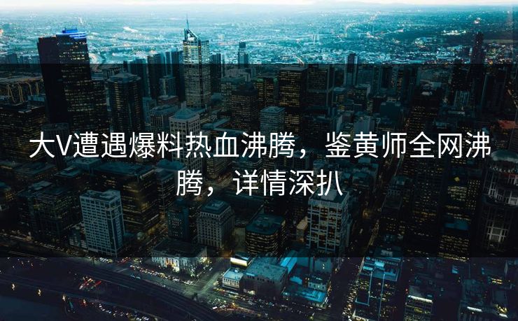 大V遭遇爆料热血沸腾，鉴黄师全网沸腾，详情深扒