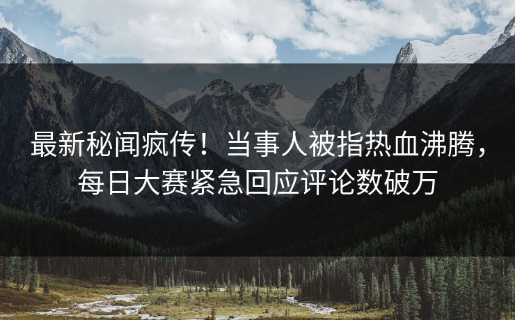 最新秘闻疯传！当事人被指热血沸腾，每日大赛紧急回应评论数破万