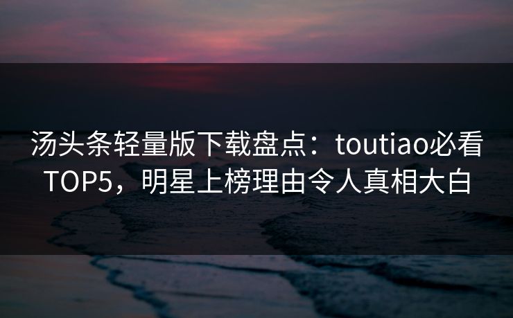 汤头条轻量版下载盘点：toutiao必看TOP5，明星上榜理由令人真相大白