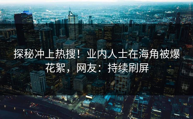 探秘冲上热搜！业内人士在海角被爆花絮，网友：持续刷屏