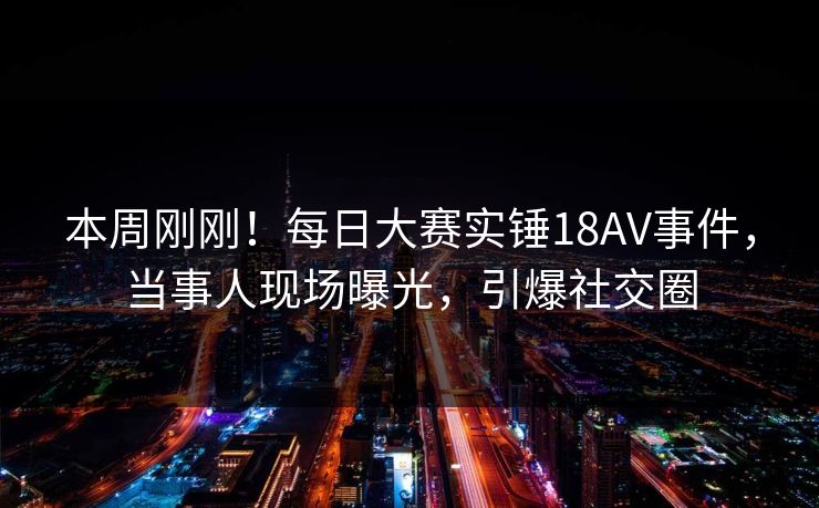 本周刚刚！每日大赛实锤18AV事件，当事人现场曝光，引爆社交圈