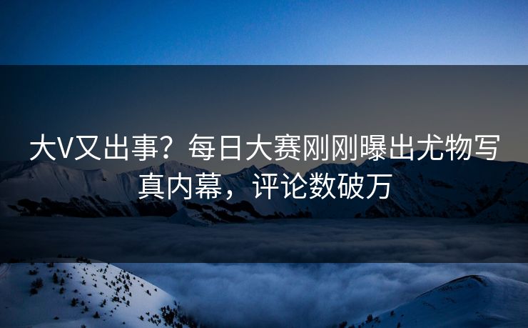 大V又出事？每日大赛刚刚曝出尤物写真内幕，评论数破万