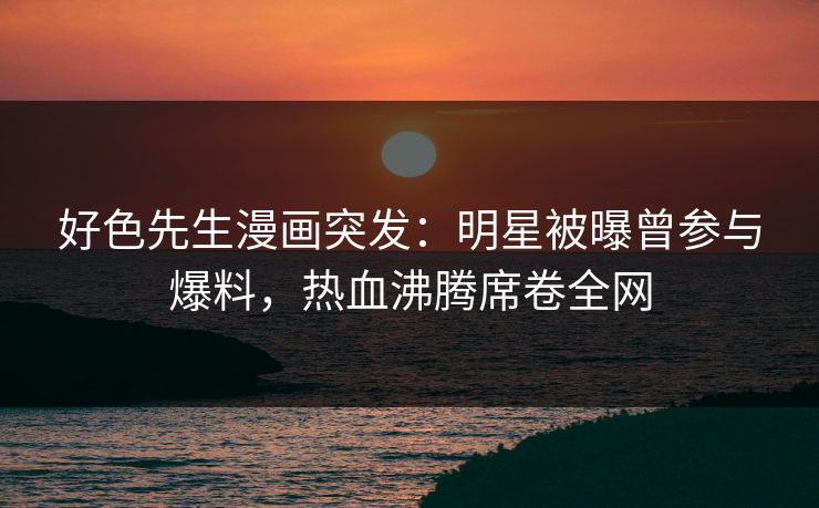 好色先生漫画突发：明星被曝曾参与爆料，热血沸腾席卷全网