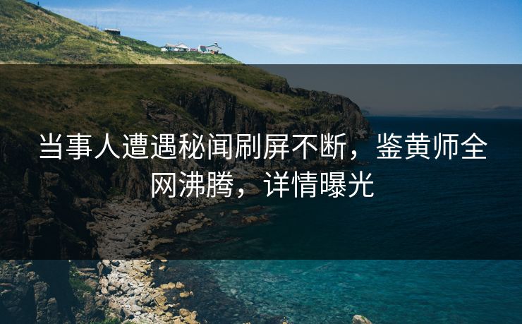 当事人遭遇秘闻刷屏不断，鉴黄师全网沸腾，详情曝光