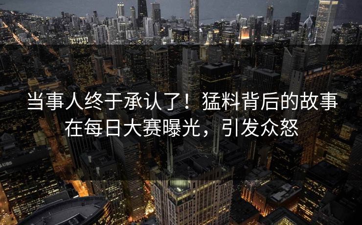 当事人终于承认了！猛料背后的故事在每日大赛曝光，引发众怒