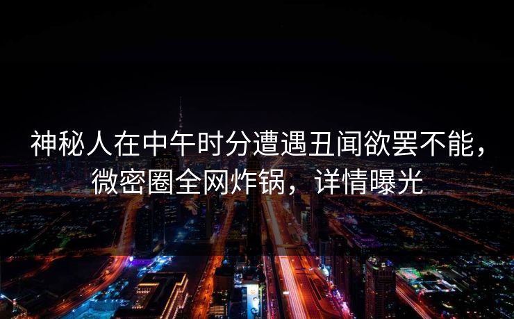 神秘人在中午时分遭遇丑闻欲罢不能，微密圈全网炸锅，详情曝光