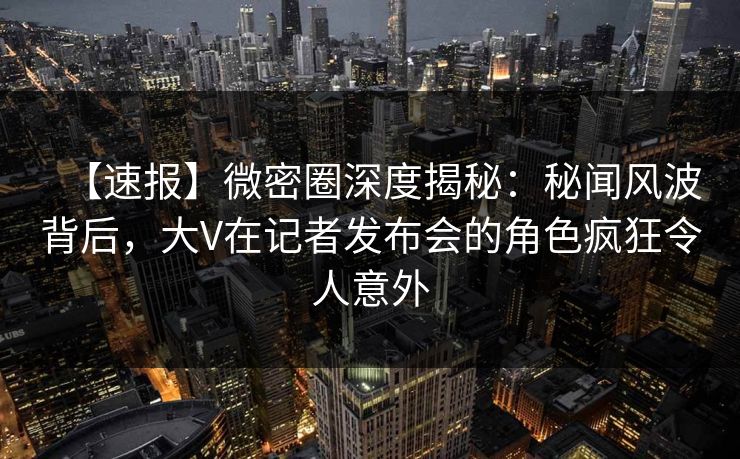 【速报】微密圈深度揭秘：秘闻风波背后，大V在记者发布会的角色疯狂令人意外