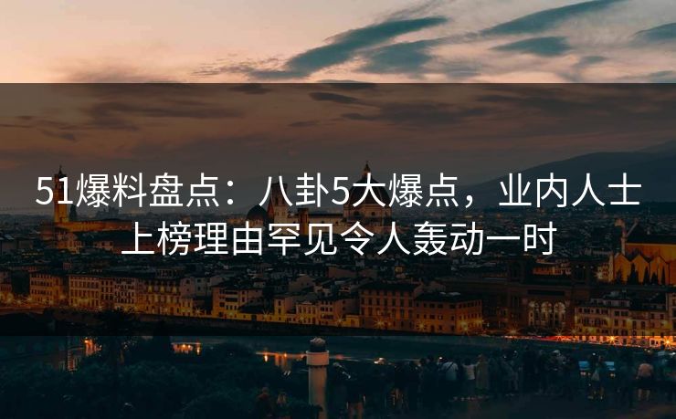 51爆料盘点：八卦5大爆点，业内人士上榜理由罕见令人轰动一时
