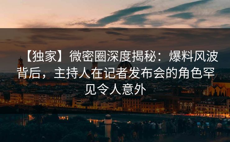【独家】微密圈深度揭秘：爆料风波背后，主持人在记者发布会的角色罕见令人意外