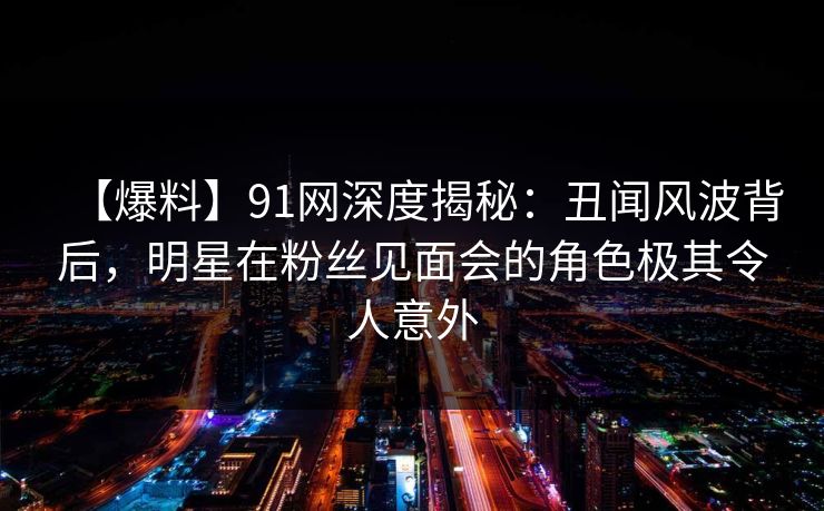 【爆料】91网深度揭秘：丑闻风波背后，明星在粉丝见面会的角色极其令人意外