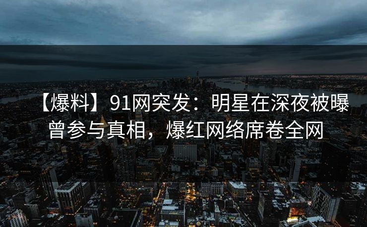 【爆料】91网突发：明星在深夜被曝曾参与真相，爆红网络席卷全网
