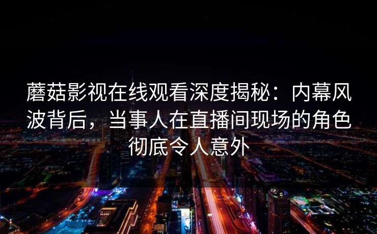 蘑菇影视在线观看深度揭秘：内幕风波背后，当事人在直播间现场的角色彻底令人意外