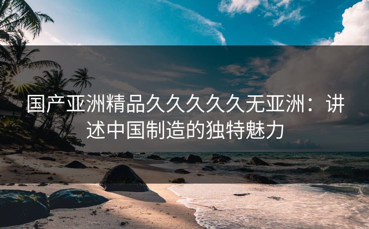 国产亚洲精品久久久久久无亚洲：讲述中国制造的独特魅力