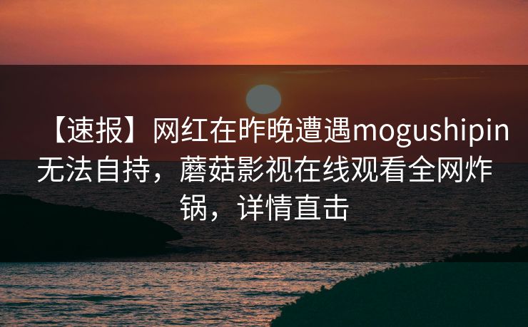 【速报】网红在昨晚遭遇mogushipin无法自持，蘑菇影视在线观看全网炸锅，详情直击
