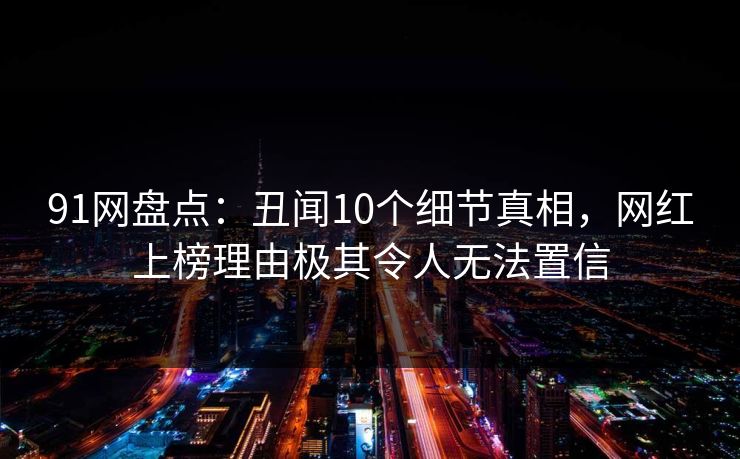 91网盘点：丑闻10个细节真相，网红上榜理由极其令人无法置信