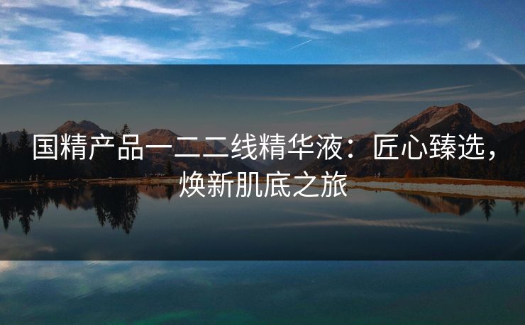 国精产品一二二线精华液：匠心臻选，焕新肌底之旅