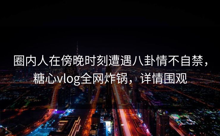 圈内人在傍晚时刻遭遇八卦情不自禁，糖心vlog全网炸锅，详情围观