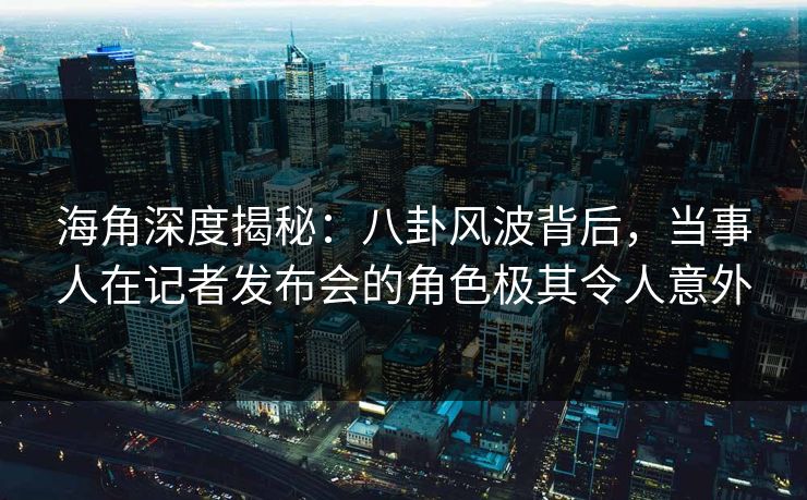 海角深度揭秘：八卦风波背后，当事人在记者发布会的角色极其令人意外
