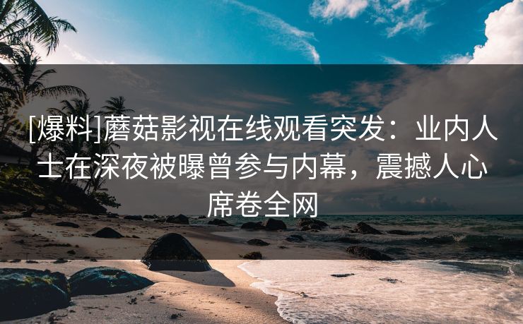 [爆料]蘑菇影视在线观看突发：业内人士在深夜被曝曾参与内幕，震撼人心席卷全网