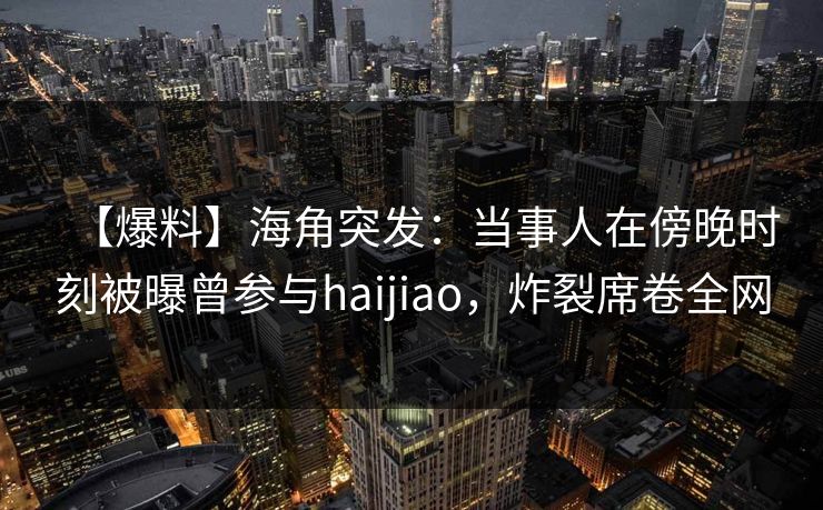 【爆料】海角突发：当事人在傍晚时刻被曝曾参与haijiao，炸裂席卷全网