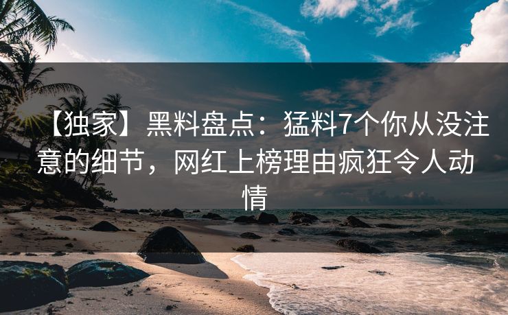 【独家】黑料盘点：猛料7个你从没注意的细节，网红上榜理由疯狂令人动情