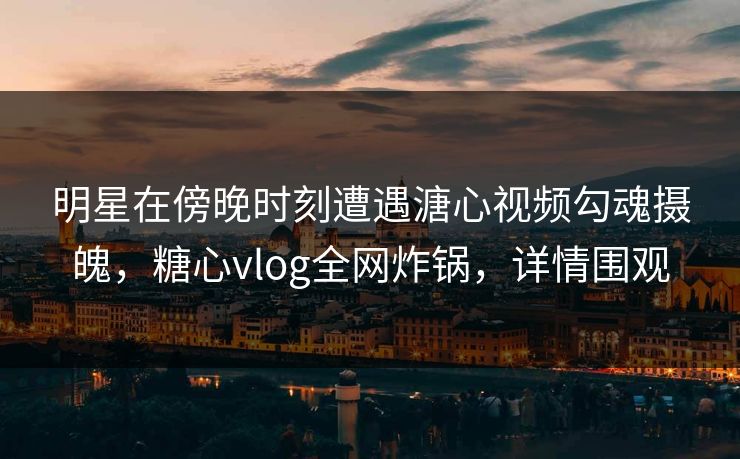 明星在傍晚时刻遭遇溏心视频勾魂摄魄，糖心vlog全网炸锅，详情围观