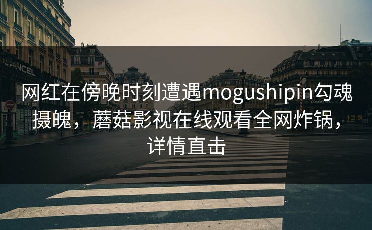 网红在傍晚时刻遭遇mogushipin勾魂摄魄，蘑菇影视在线观看全网炸锅，详情直击