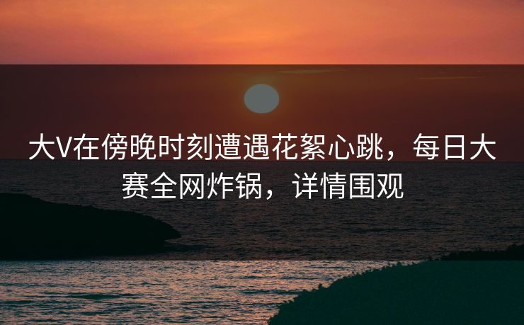 大V在傍晚时刻遭遇花絮心跳，每日大赛全网炸锅，详情围观